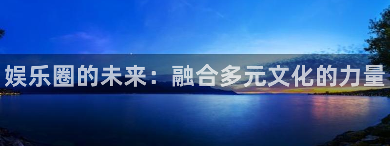 星辉平台平台最新版本下载：娱乐圈的未来：融合多元文化的力量