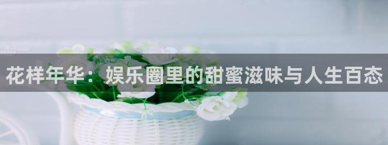 星辉平台官网版下载链接：花样年华：娱乐圈里的甜蜜滋味与人生百态
